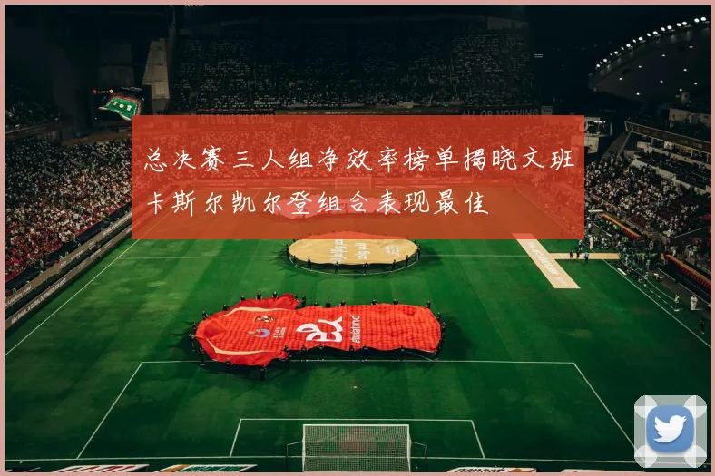 总决赛三人组净效率榜单揭晓文班卡斯尔凯尔登组合表现最佳