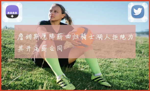 詹姆斯愿降薪回归骑士湖人拒绝为其开高薪合同