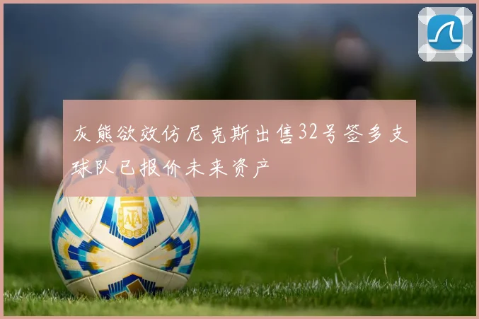 灰熊欲效仿尼克斯出售32号签多支球队已报价未来资产