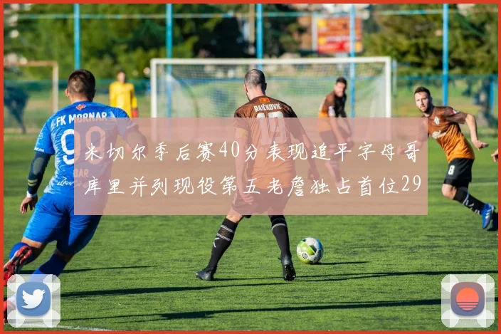 米切尔季后赛40分表现追平字母哥库里并列现役第五老詹独占首位29次记录