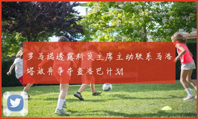 罗马诺透露科莫主席主动联系马洛塔放弃争夺查洛巴计划