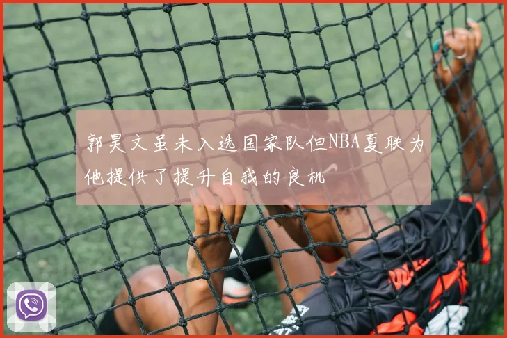 郭昊文虽未入选国家队但NBA夏联为他提供了提升自我的良机