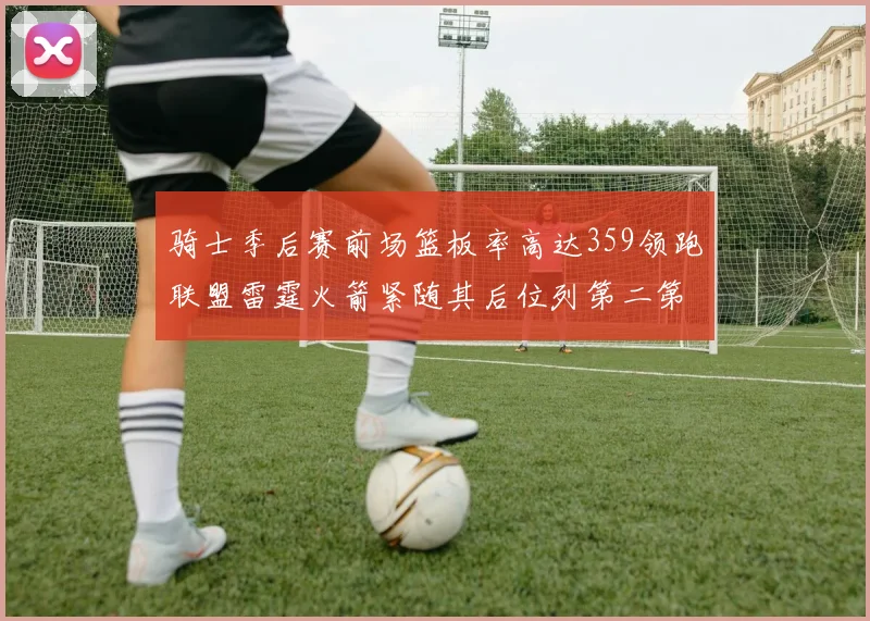 骑士季后赛前场篮板率高达359领跑联盟雷霆火箭紧随其后位列第二第三