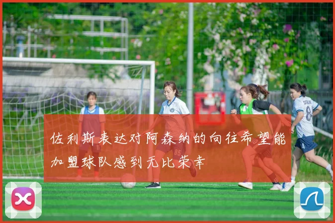 佐利斯表达对阿森纳的向往希望能加盟球队感到无比荣幸