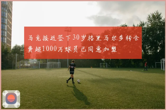 马竞接近签下30岁格里马尔多转会费超1000万球员已同意加盟