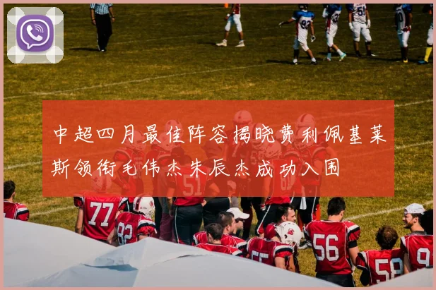 中超四月最佳阵容揭晓费利佩基莱斯领衔毛伟杰朱辰杰成功入围