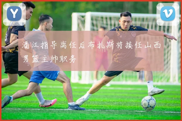 潘江指导离任后布扎斯将接任山西男篮主帅职务