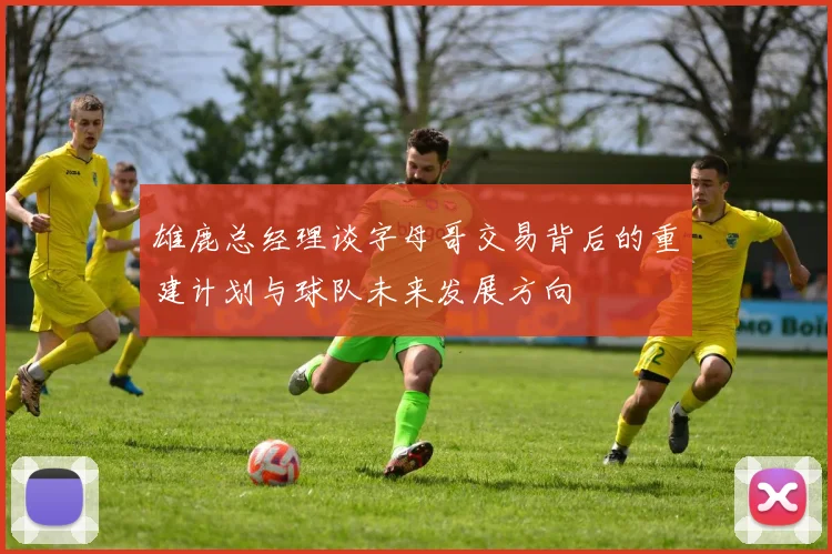 雄鹿总经理谈字母哥交易背后的重建计划与球队未来发展方向