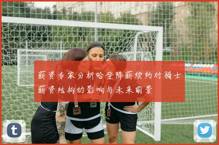 薪资专家分析哈登降薪续约对骑士薪资结构的影响与未来前景