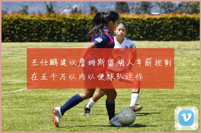 王仕鹏建议詹姆斯留湖人年薪控制在五千万以内以便球队运作