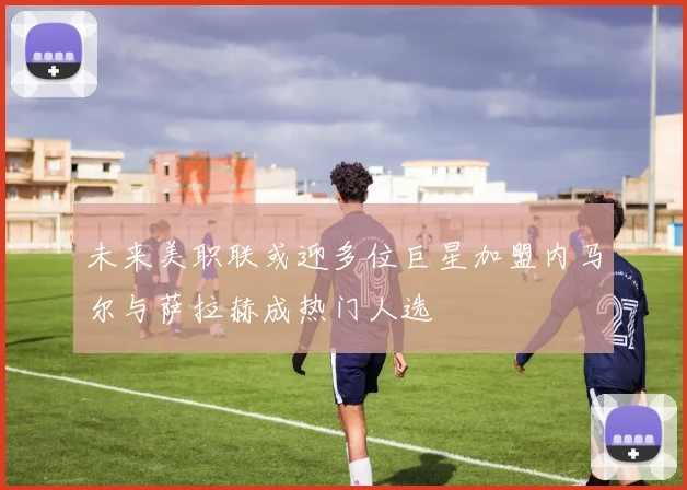 未来美职联或迎多位巨星加盟内马尔与萨拉赫成热门人选