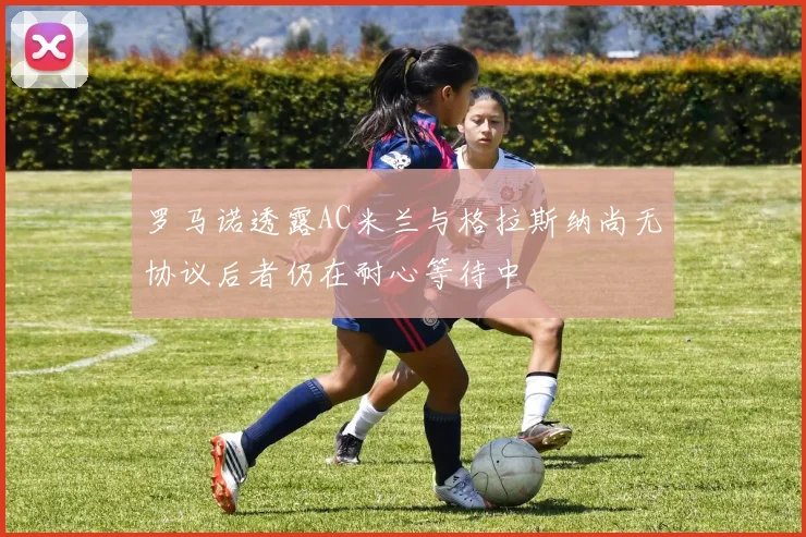 罗马诺透露AC米兰与格拉斯纳尚无协议后者仍在耐心等待中