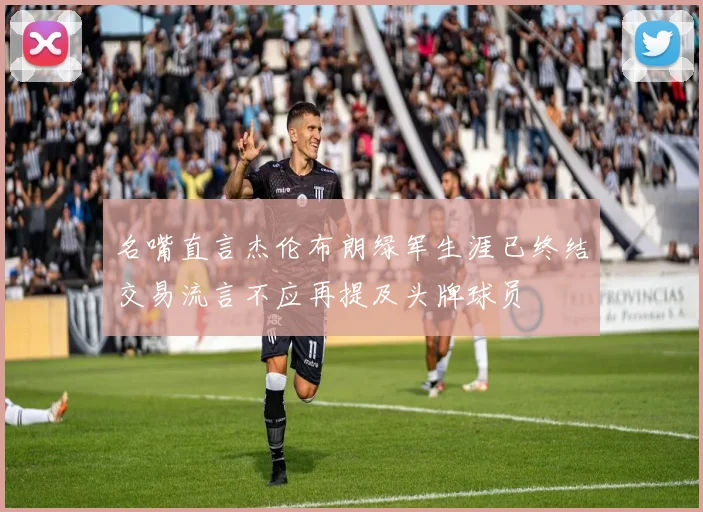 名嘴直言杰伦布朗绿军生涯已终结交易流言不应再提及头牌球员