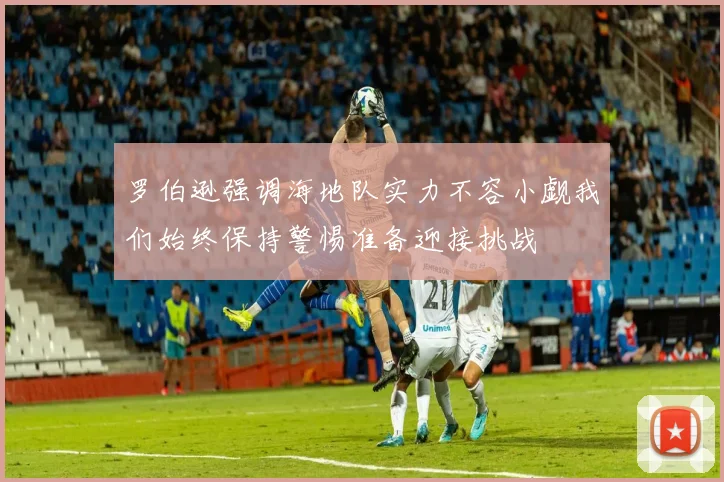 罗伯逊强调海地队实力不容小觑我们始终保持警惕准备迎接挑战