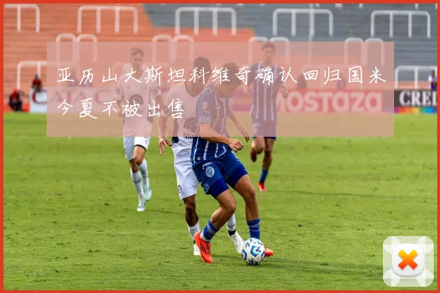 亚历山大斯坦科维奇确认回归国米今夏不被出售