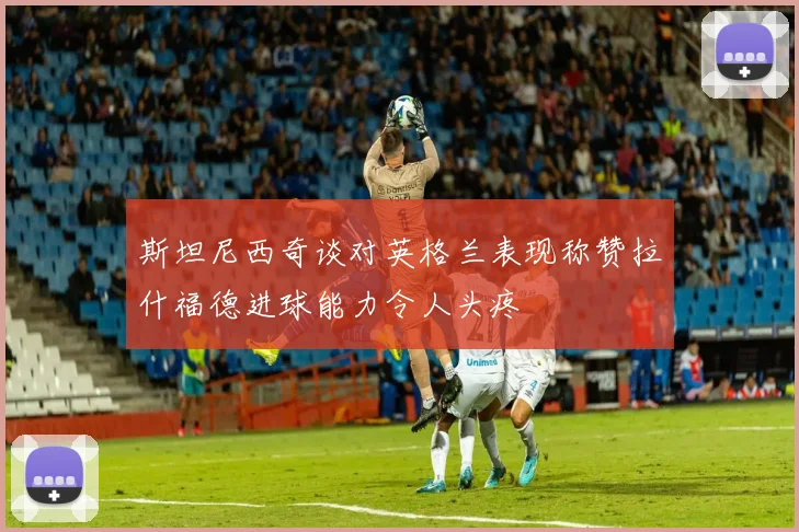 斯坦尼西奇谈对英格兰表现称赞拉什福德进球能力令人头疼