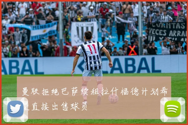 曼联拒绝巴萨续租拉什福德计划希望直接出售球员