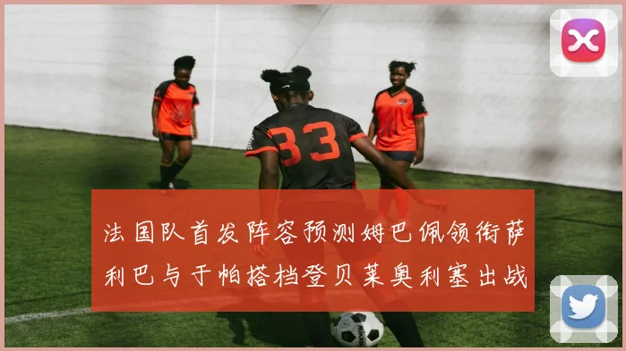 法国队首发阵容预测姆巴佩领衔萨利巴与于帕搭档登贝莱奥利塞出战