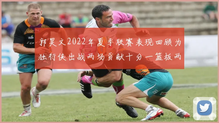 郭昊文2022年夏季联赛表现回顾为独行侠出战两场贡献十分一篮板两助攻