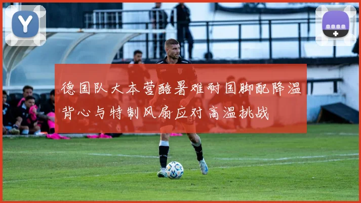 德国队大本营酷暑难耐国脚配降温背心与特制风扇应对高温挑战