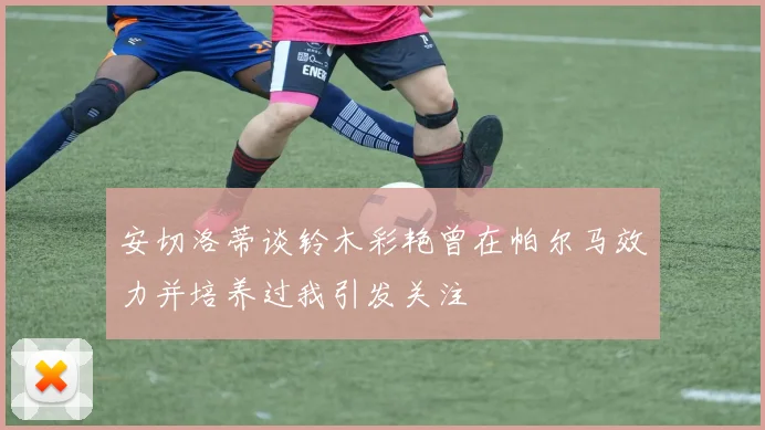 安切洛蒂谈铃木彩艳曾在帕尔马效力并培养过我引发关注