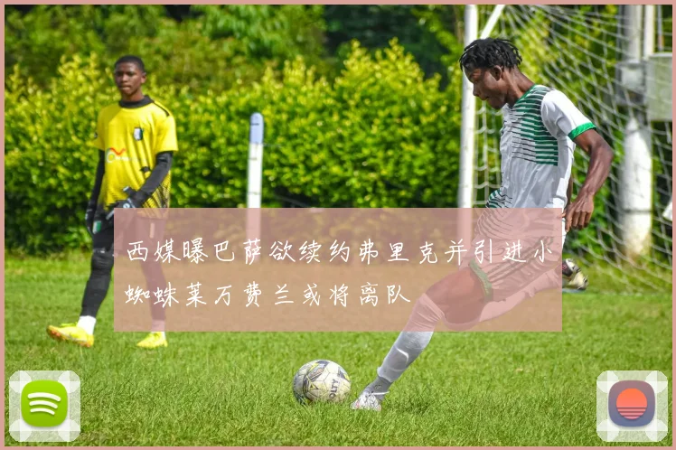 西媒曝巴萨欲续约弗里克并引进小蜘蛛莱万费兰或将离队