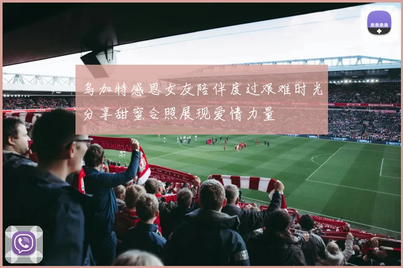 乌加特感恩女友陪伴度过艰难时光分享甜蜜合照展现爱情力量