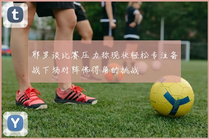 耶罗谈比赛压力称现状轻松专注备战下场对阵佛得角的挑战