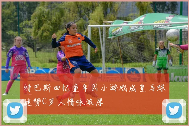 特巴斯回忆童年因小游戏成皇马球迷赞C罗人情味浓厚