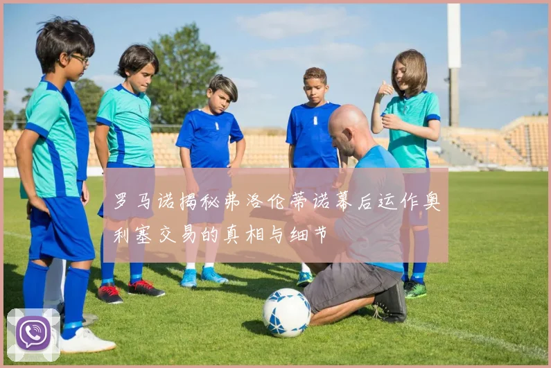罗马诺揭秘弗洛伦蒂诺幕后运作奥利塞交易的真相与细节