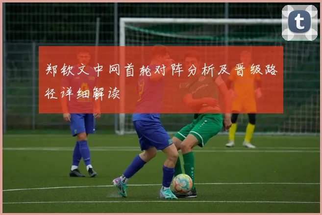 郑钦文中网首轮对阵分析及晋级路径详细解读